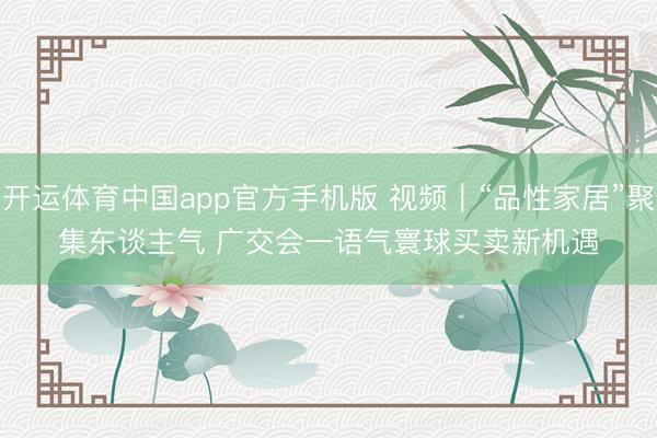 开运体育中国app官方手机版 视频｜“品性家居”聚集东谈主气 广交会一语气寰球买卖新机遇