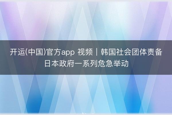 开运(中国)官方app 视频|韩国社会团体责备日本政府一系列危急举动