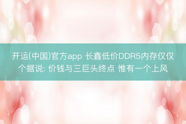 开运(中国)官方app 长鑫低价DDR5内存仅仅个据说: 价钱与三巨头终点 惟有一个上风