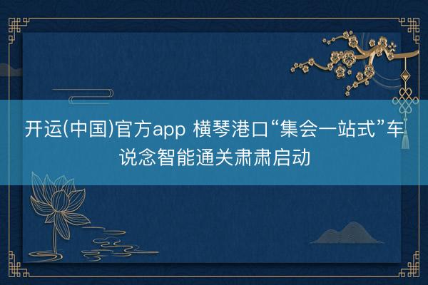 开运(中国)官方app 横琴港口“集会一站式”车说念智能通关肃肃启动