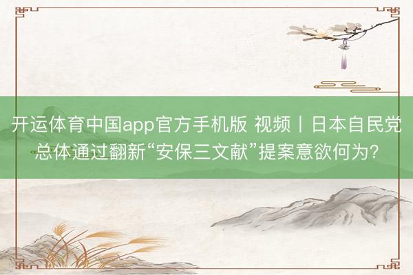 开运体育中国app官方手机版 视频丨日本自民党总体通过翻新“安保三文献”提案意欲何为？