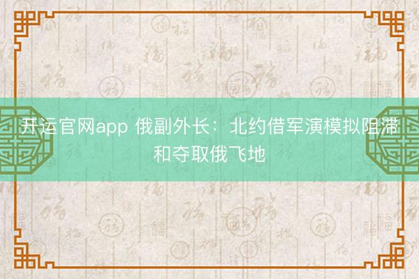 开运官网app 俄副外长：北约借军演模拟阻滞和夺取俄飞地