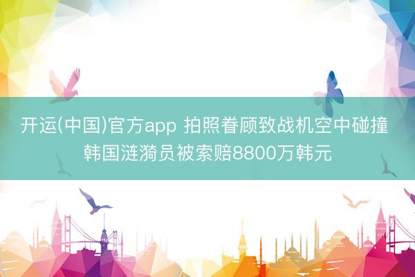 开运(中国)官方app 拍照眷顾致战机空中碰撞 韩国涟漪员被索赔8800万韩元