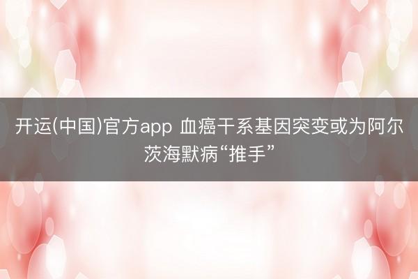 开运(中国)官方app 血癌干系基因突变或为阿尔茨海默病“推手”