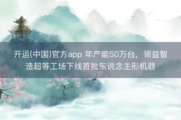 开运(中国)官方app 年产能50万台，领益智造超等工场下线首批东说念主形机器