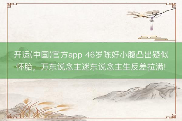 开运(中国)官方app 46岁陈好小腹凸出疑似怀胎，万东说念主迷东说念主生反差拉满!