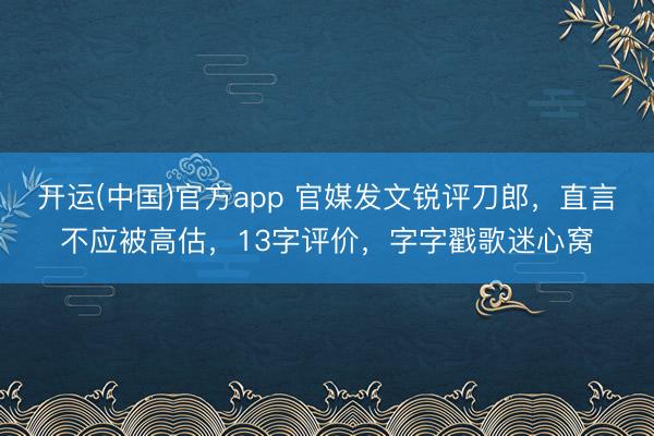 开运(中国)官方app 官媒发文锐评刀郎，直言不应被高估，13字评价，字字戳歌迷心窝