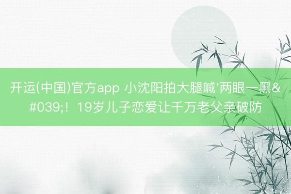 开运(中国)官方app 小沈阳拍大腿喊'两眼一黑'！19岁儿子恋爱让千万老父亲破防