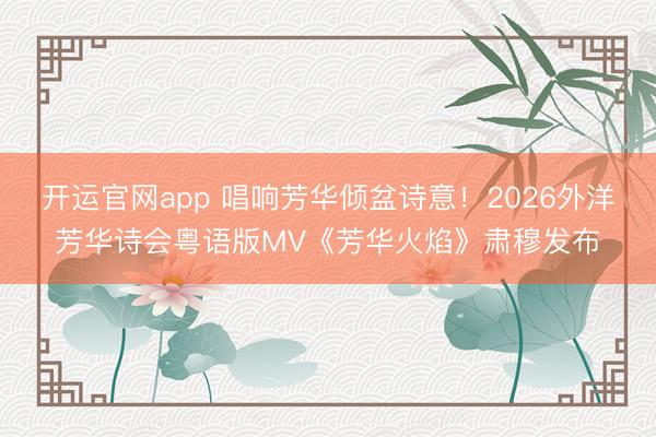 开运官网app 唱响芳华倾盆诗意！2026外洋芳华诗会粤语版MV《芳华火焰》肃穆发布