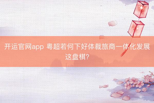 开运官网app 粤超若何下好体裁旅商一体化发展这盘棋?