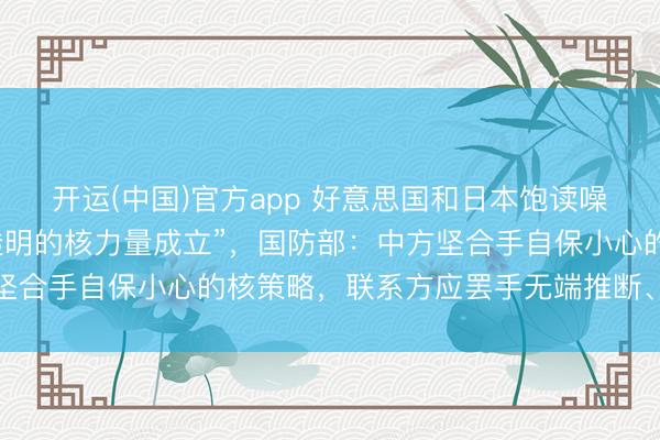 开运(中国)官方app 好意思国和日本饱读噪中国开展“大限制且不透明的核力量成立”，国防部：中方坚合手自保小心的核策略，联系方应罢手无端推断、渲染炒作