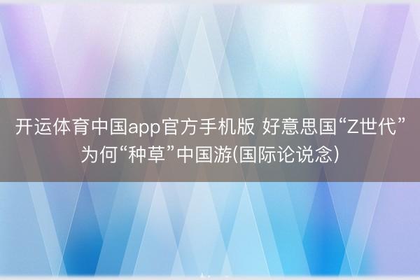 开运体育中国app官方手机版 好意思国“Z世代”为何“种草”中国游(国际论说念)