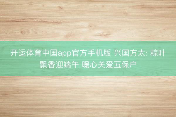 开运体育中国app官方手机版 兴国方太: 粽叶飘香迎端午 暖心关爱五保户