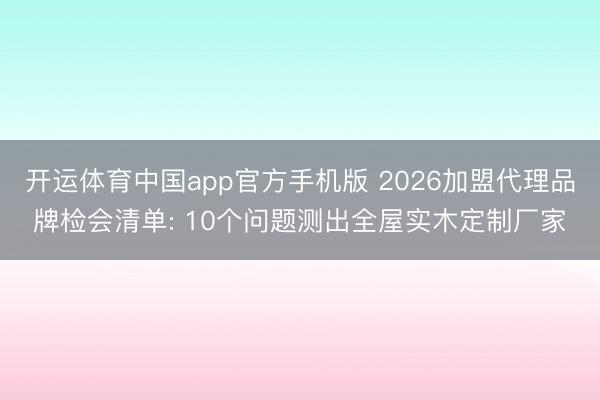 开运体育中国app官方手机版 2026加盟代理品牌检会清单: 10个问题测出全屋实木定制厂家
