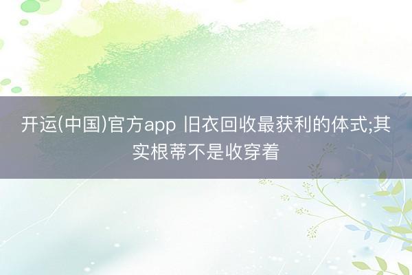 开运(中国)官方app 旧衣回收最获利的体式;其实根蒂不是收穿着