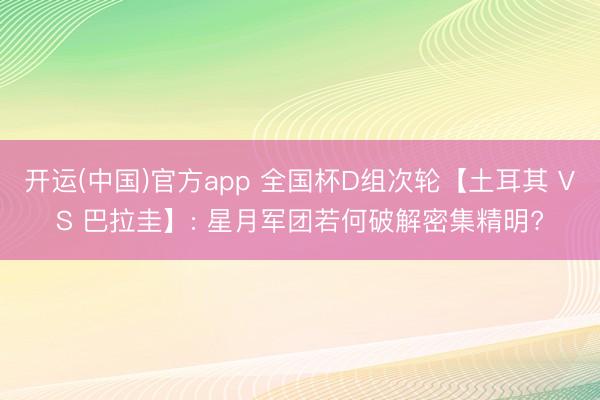 开运(中国)官方app 全国杯D组次轮【土耳其 VS 巴拉圭】: 星月军团若何破解密集精明?