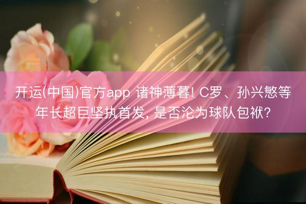 开运(中国)官方app 诸神薄暮! C罗、孙兴慜等年长超巨坚执首发， 是否沦为球队包袱?