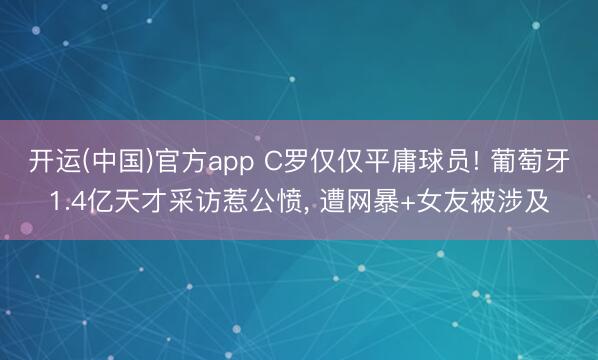 开运(中国)官方app C罗仅仅平庸球员! 葡萄牙1.4亿天才采访惹公愤， 遭网暴+女友被涉及