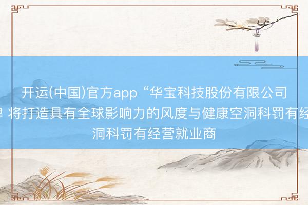 开运(中国)官方app “华宝科技股份有限公司”认真揭牌 将打造具有全球影响力的风度与健康空洞科罚有经营就业商