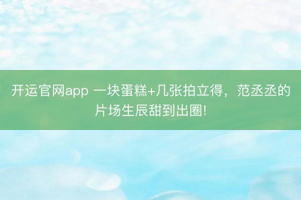 开运官网app 一块蛋糕+几张拍立得，范丞丞的片场生辰甜到出圈!