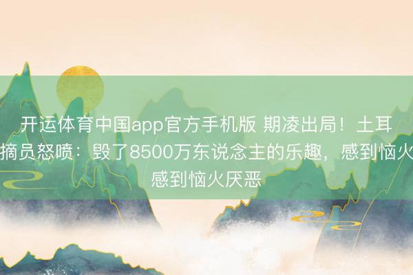 开运体育中国app官方手机版 期凌出局！土耳其指摘员怒喷：毁了8500万东说念主的乐趣，感到恼火厌恶