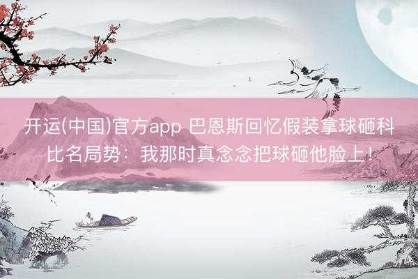开运(中国)官方app 巴恩斯回忆假装拿球砸科比名局势：我那时真念念把球砸他脸上！