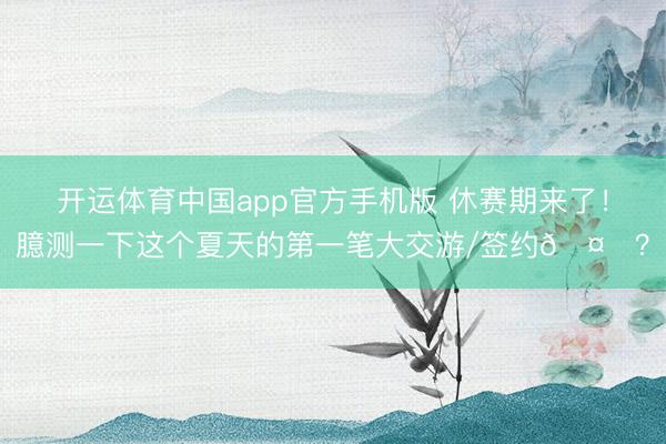 开运体育中国app官方手机版 休赛期来了！臆测一下这个夏天的第一笔大交游/签约🤔？